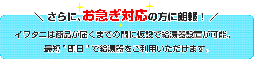 \さらに、お急ぎ対応の方に朗報！/イワタニは商品が届くまで間に仮設で給湯器設置が可能。
最短即日で給湯器をご利用いただけます。