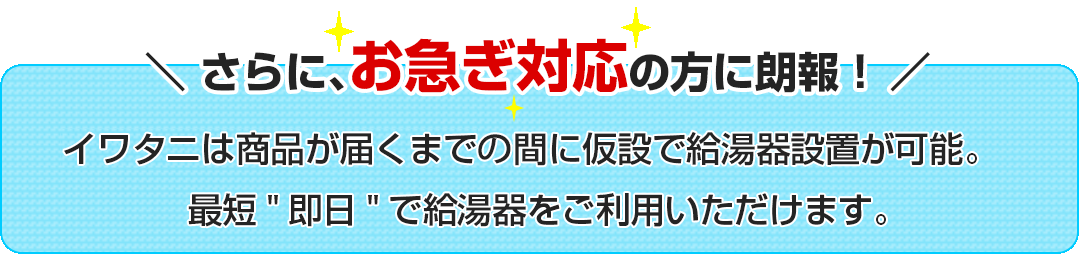 \さらに、お急ぎ対応の方に朗報！/イワタニは商品が届くまで間に仮設で給湯器設置が可能。
最短即日で給湯器をご利用いただけます。