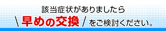 該当症状がありましたら早めの交換をご検討ください。