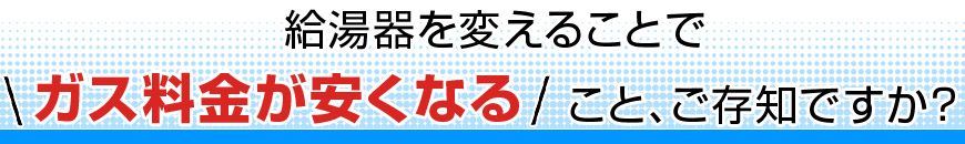 給湯器を変えることで ガス料金が安くなること、ご存知ですか？ 