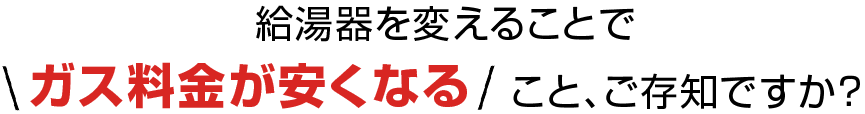 給湯器を変えることで ガス料金が安くなること、ご存知ですか？ 