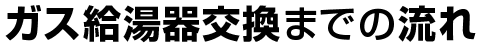 ガス給湯器交換までの流れ